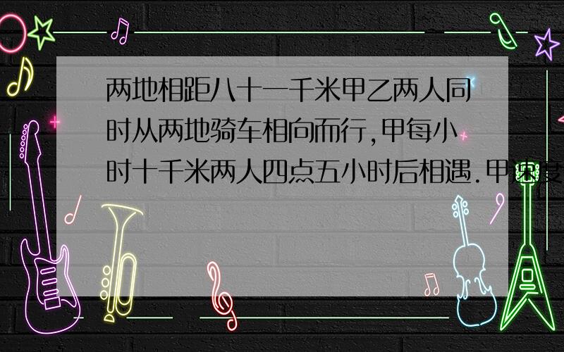 两地相距八十一千米甲乙两人同时从两地骑车相向而行,甲每小时十千米两人四点五小时后相遇.甲速度比乙快百分之几?