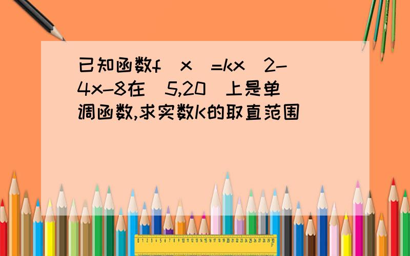 已知函数f(x)=kx^2-4x-8在[5,20]上是单调函数,求实数K的取直范围