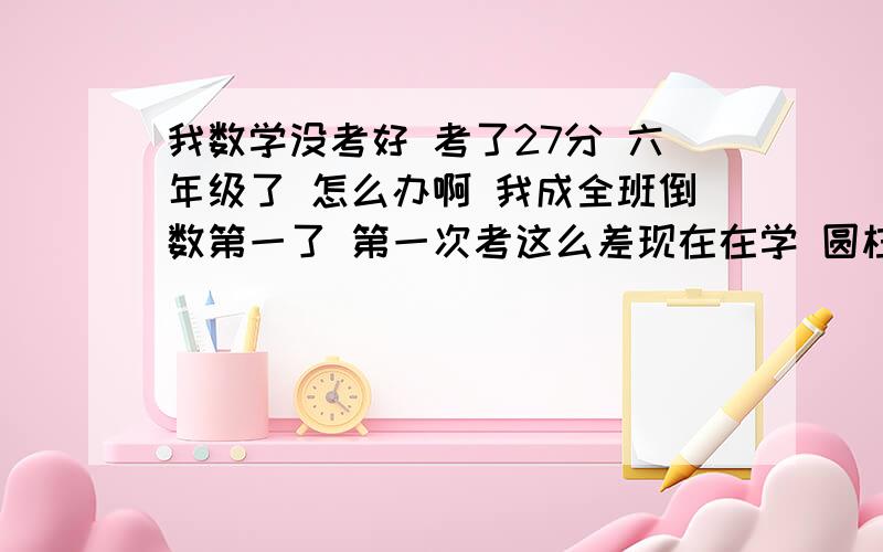 我数学没考好 考了27分 六年级了 怎么办啊 我成全班倒数第一了 第一次考这么差现在在学 圆柱体和圆锥  反比例正比例