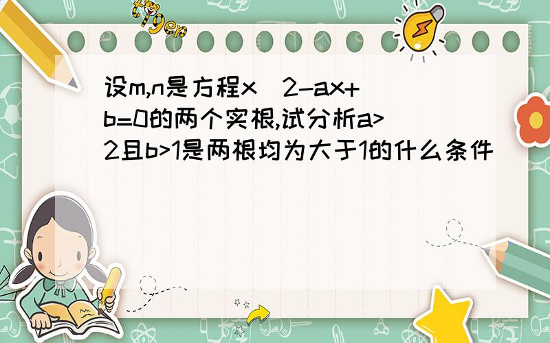 设m,n是方程x^2-ax+b=0的两个实根,试分析a>2且b>1是两根均为大于1的什么条件