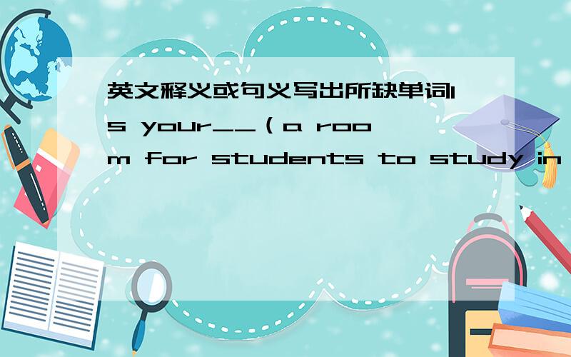 英文释义或句义写出所缺单词Is your__（a room for students to study in at a school）big and bright?