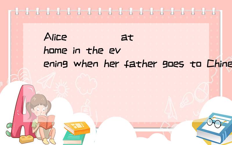 Alice ____ at home in the evening when her father goes to Chinese classes