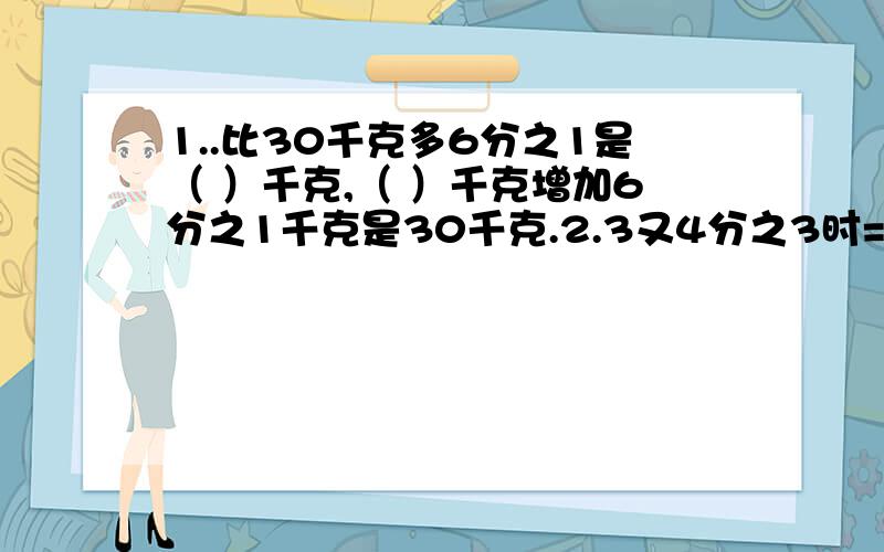 1..比30千克多6分之1是（ ）千克,（ ）千克增加6分之1千克是30千克.2.3又4分之3时=( )时（ ）分,2700公顷＝（ ）平方千米3.一个数的5分之2是100,这个数的5分之3是（ ）.4.已知红花的多数是蓝花的6