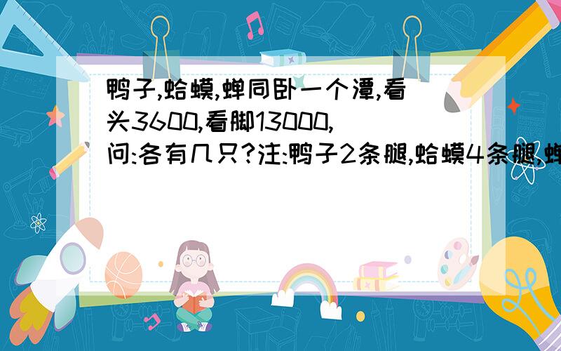 鸭子,蛤蟆,蝉同卧一个潭,看头3600,看脚13000,问:各有几只?注:鸭子2条腿,蛤蟆4条腿,蝉3条腿