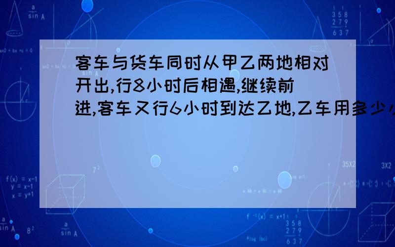 客车与货车同时从甲乙两地相对开出,行8小时后相遇,继续前进,客车又行6小时到达乙地,乙车用多少小时才能从b地到达a地?