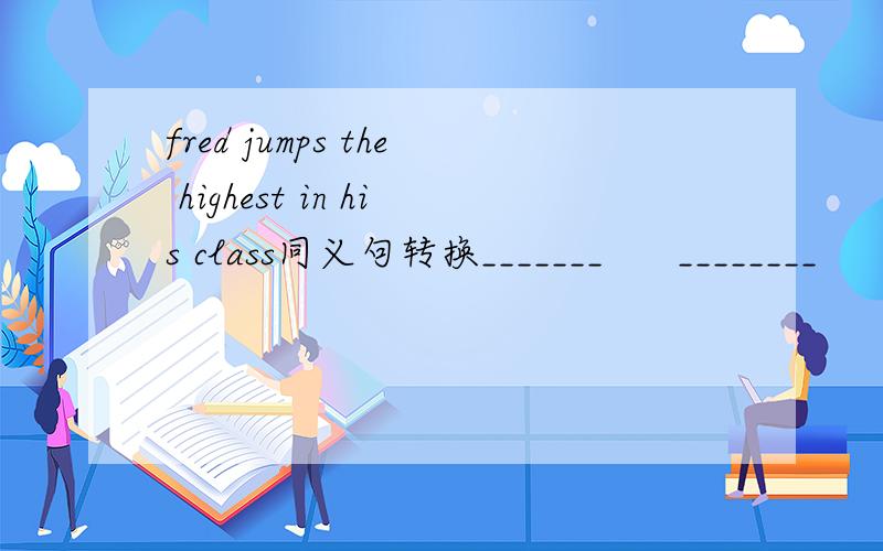 fred jumps the highest in his class同义句转换_______      ________      in     Fred's class   jumps  _______      ________   Fred