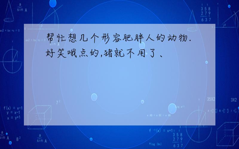 帮忙想几个形容肥胖人的动物.好笑哦点的,猪就不用了、