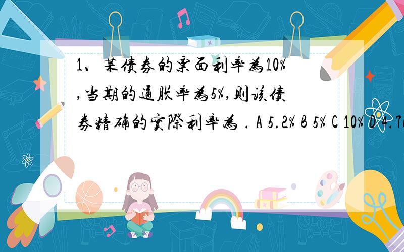 1、某债券的票面利率为10%,当期的通胀率为5%,则该债券精确的实际利率为 . A 5.2% B 5% C 10% D 4.76%