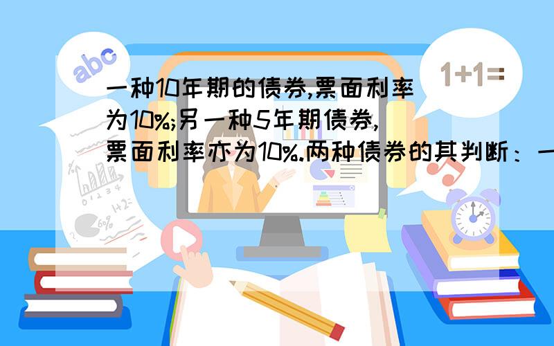 一种10年期的债券,票面利率为10%;另一种5年期债券,票面利率亦为10%.两种债券的其判断：一种10年期的债券,票面利率为10%；另一种5年期债券,票面利率亦为10%.两种债券的其他方面没有区别.在