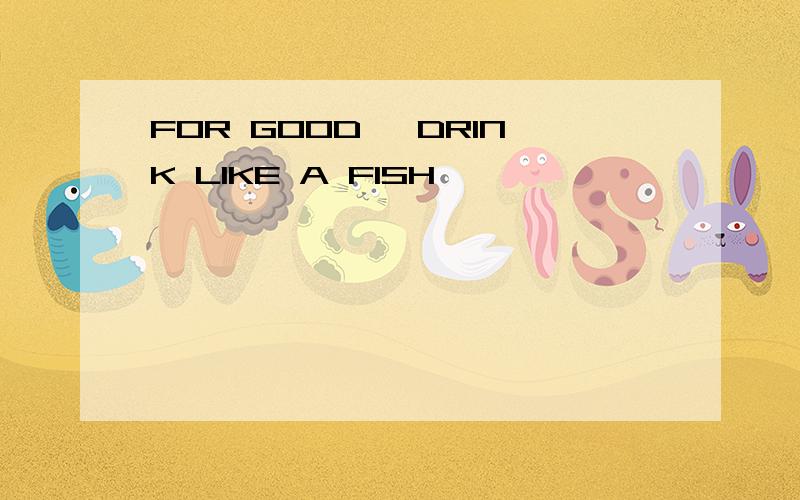 FOR GOOD ,DRINK LIKE A FISH