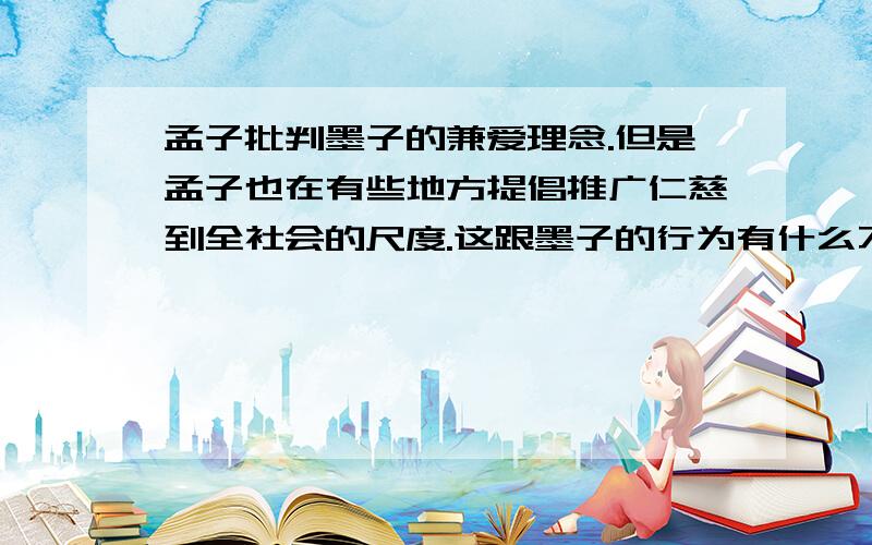 孟子批判墨子的兼爱理念.但是孟子也在有些地方提倡推广仁慈到全社会的尺度.这跟墨子的行为有什么不同