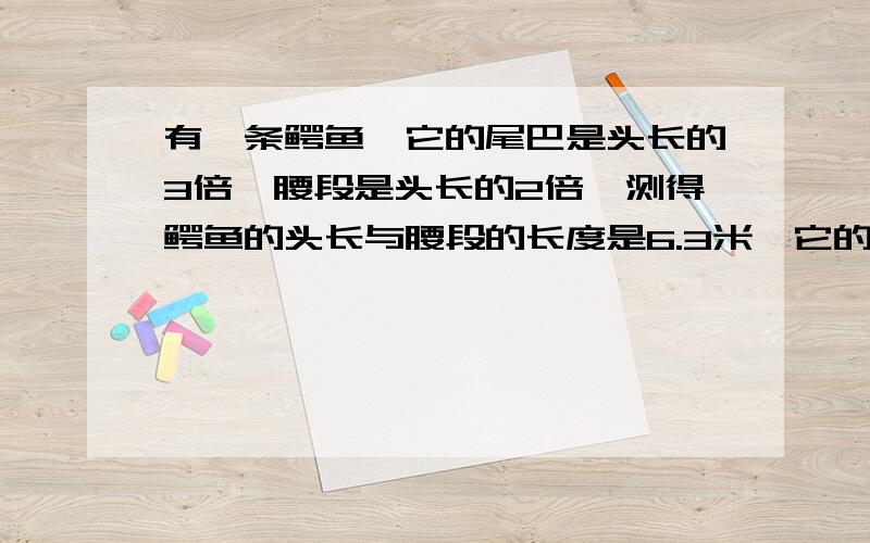 有一条鳄鱼,它的尾巴是头长的3倍,腰段是头长的2倍,测得鳄鱼的头长与腰段的长度是6.3米,它的头有多长?这条鳄鱼的总长是多少?