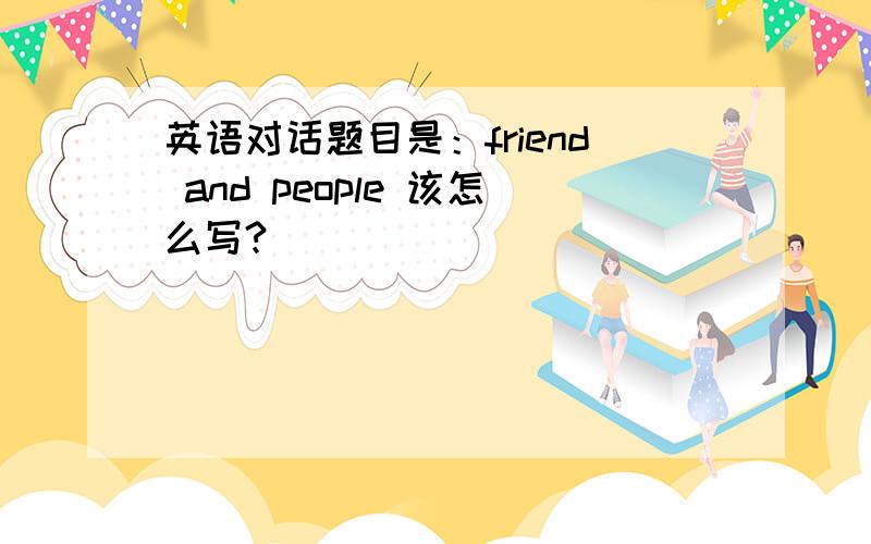 英语对话题目是：friend and people 该怎么写?