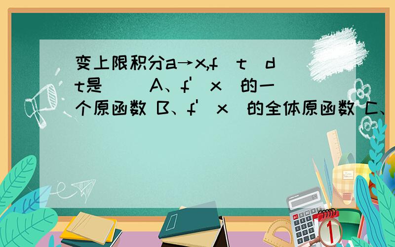 变上限积分a→x,f(t)dt是（） A、f'(x)的一个原函数 B、f'(x)的全体原函数 C、f(x)的一个原函数 D、f(x)为什么不是A,原函数不是F(x)吗?而F(x）=f'(x)呀?