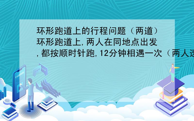 环形跑道上的行程问题（两道）环形跑道上,两人在同地点出发,都按顺时针跑,12分钟相遇一次（两人速度不变）,其中一人改成逆时针跑,每隔4分钟相遇一次,两人各跑一圈需要几分钟?周长400米