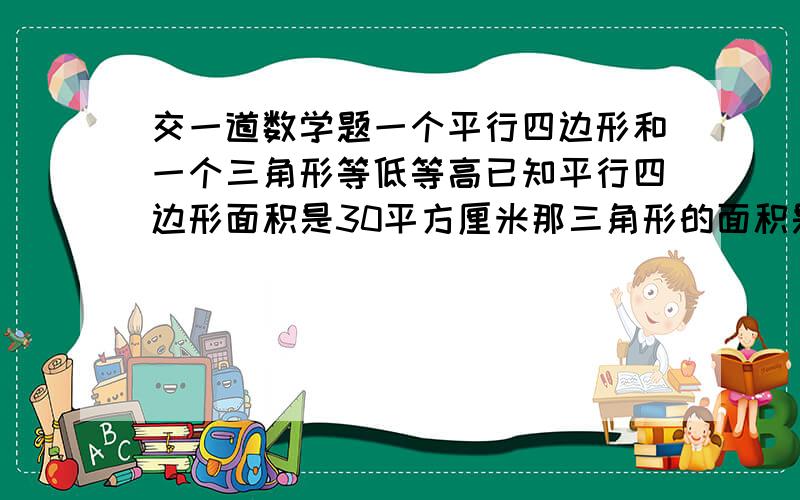 交一道数学题一个平行四边形和一个三角形等低等高已知平行四边形面积是30平方厘米那三角形的面积是再教我一道吧 一个圆形木料他的体面周长是15.7cm高是4cm削成一个最大的圆锥这个圆锥