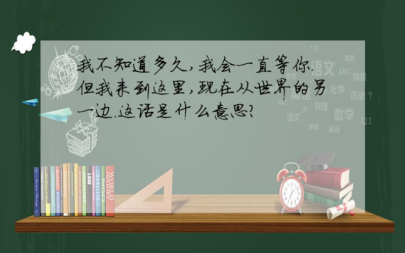 我不知道多久,我会一直等你.但我来到这里,现在从世界的另一边.这话是什么意思?