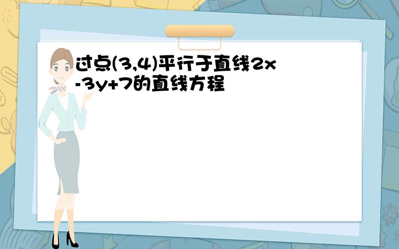 过点(3,4)平行于直线2x-3y+7的直线方程