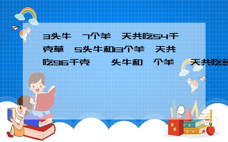 3头牛,7个羊一天共吃54千克草,5头牛和13个羊一天共吃96千克,一头牛和一个羊一 天共吃多少千克用方程