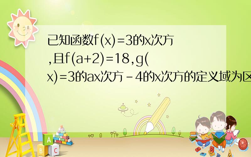 已知函数f(x)=3的x次方,且f(a+2)=18,g(x)=3的ax次方-4的x次方的定义域为区间[0,1]1.求g(x)的解析式2.求g(X)的单调区间，确定其增减性并试用定义证明3.求g(x)的值域