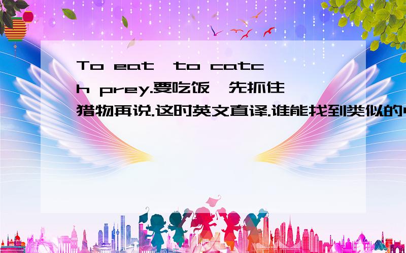 To eat,to catch prey.要吃饭,先抓住猎物再说.这时英文直译.谁能找到类似的中文谚语啊.急还有更好的么.