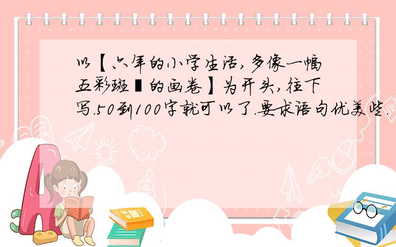 以【六年的小学生活,多像一幅五彩斑斓的画卷】为开头,往下写.50到100字就可以了.要求语句优美些.