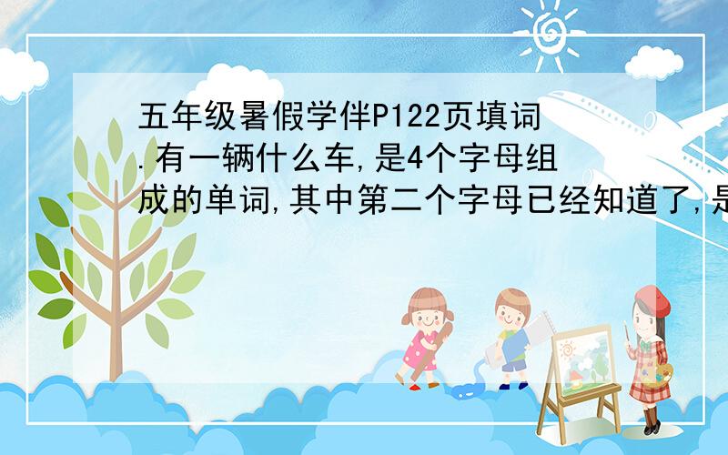 五年级暑假学伴P122页填词.有一辆什么车,是4个字母组成的单词,其中第二个字母已经知道了,是e.帮想下~如题.