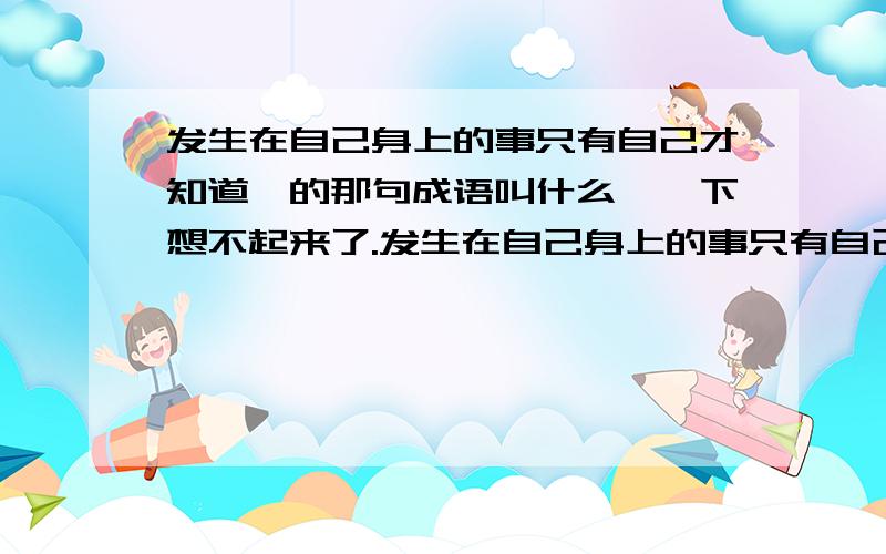 发生在自己身上的事只有自己才知道,的那句成语叫什么,一下想不起来了.发生在自己身上的事只有自己才知道的,那句成语叫什么,一下想不起来了.