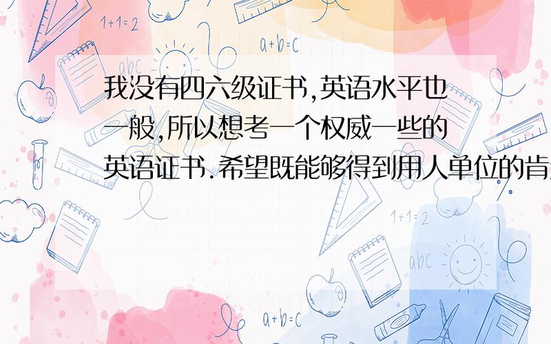 我没有四六级证书,英语水平也一般,所以想考一个权威一些的英语证书.希望既能够得到用人单位的肯定,又可以提高自己本身的英语水平,请教大家那种证书比较好呢?BEC可以么?