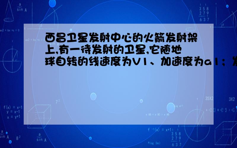 西昌卫星发射中心的火箭发射架上,有一待发射的卫星,它随地球自转的线速度为V1、加速度为a1；发射升空后在近地轨道上做匀速圆周运动,线速度为V2、加速度为a2；实施变轨后,使其在同步卫