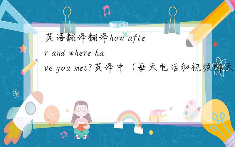 英语翻译翻译how after and where have you met?英译中（每天电话和视频聊天?）中译英