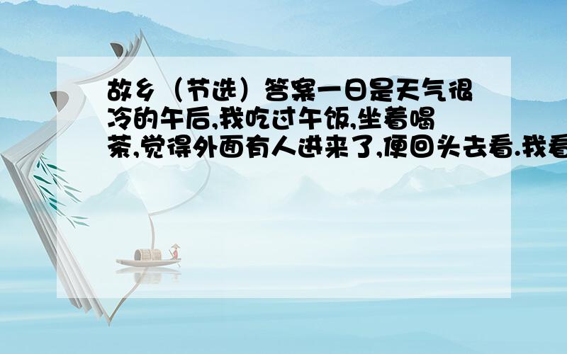 故乡（节选）答案一日是天气很冷的午后,我吃过午饭,坐着喝茶,觉得外面有人进来了,便回头去看.我看时,不由得非常吃惊,慌忙站起身,迎着走去.这来的便是闰土.虽然我一见便知道是闰土,但