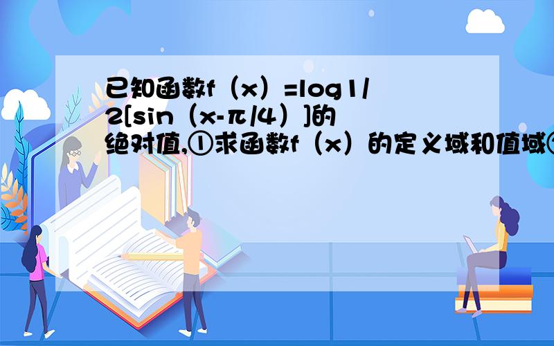 已知函数f（x）=log1/2[sin（x-π/4）]的绝对值,①求函数f（x）的定义域和值域②判定f（x）的奇偶性,并求出它的单调区间