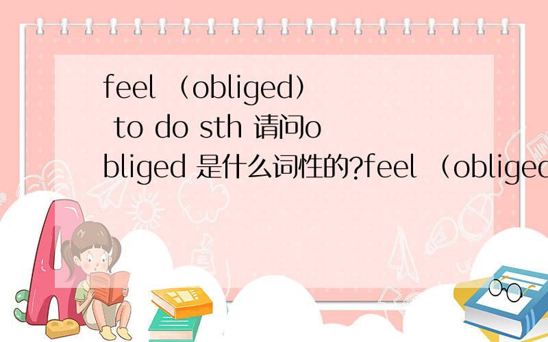 feel （obliged） to do sth 请问obliged 是什么词性的?feel （obliged ）to do sth 请问obliged 是什么词性的?是动词的过去分词,还是形容词?如果是动词的过去分词,那feel 是作为be动词吗?