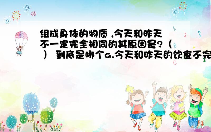 组成身体的物质 ,今天和昨天不一定完全相同的其原因是?（ ） 到底是哪个a.今天和昨天的饮食不完全相同b.今天体内物质的新鲜的c.细胞内的物质在不断的进行新旧更替d.体内物质分解并派出