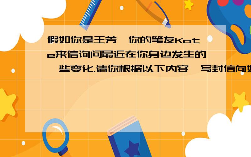 假如你是王芳,你的笔友Kate来信询问最近在你身边发生的一些变化.请你根据以下内容,写封信向她作简单谢1.从去年秋季开始,所有像你这样的职高生,每年均可享受到1500元的助学金. 2.从今年春