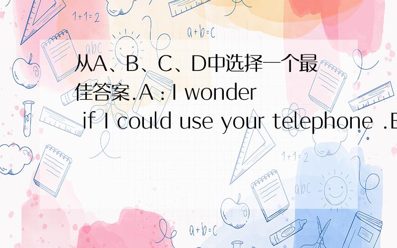 从A、B、C、D中选择一个最佳答案.A：I wonder if I could use your telephone .B：__________ .A.  I  wonder  how     B.  I  don’t  wonder       C.  Sorry ,it’s  out  of  order     D.  No  wonder ,here  it  is     C我认为选B对吗?