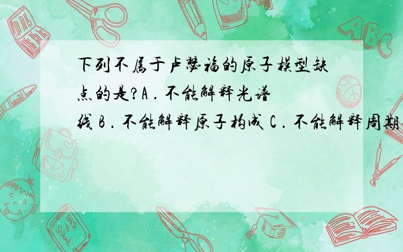 下列不属于卢瑟福的原子模型缺点的是?A ． 不能解释光谱线 B ． 不能解释原子构成 C ． 不能解释周期律