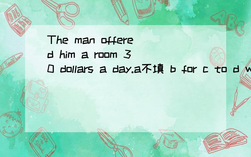 The man offered him a room 30 dollars a day.a不填 b for c to d with