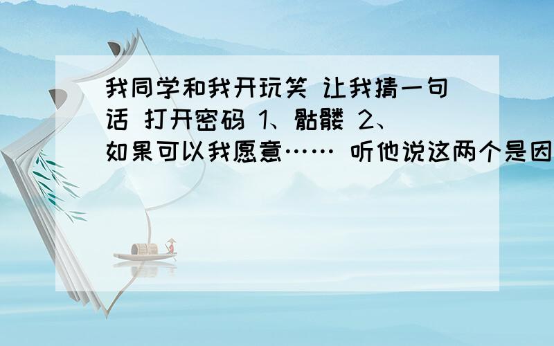 我同学和我开玩笑 让我猜一句话 打开密码 1、骷髅 2、如果可以我愿意…… 听他说这两个是因果关系 答对一个就行 第一个5个字 第2个 4个字 跟放弃生命 堕落 伤感联系 快 线上等