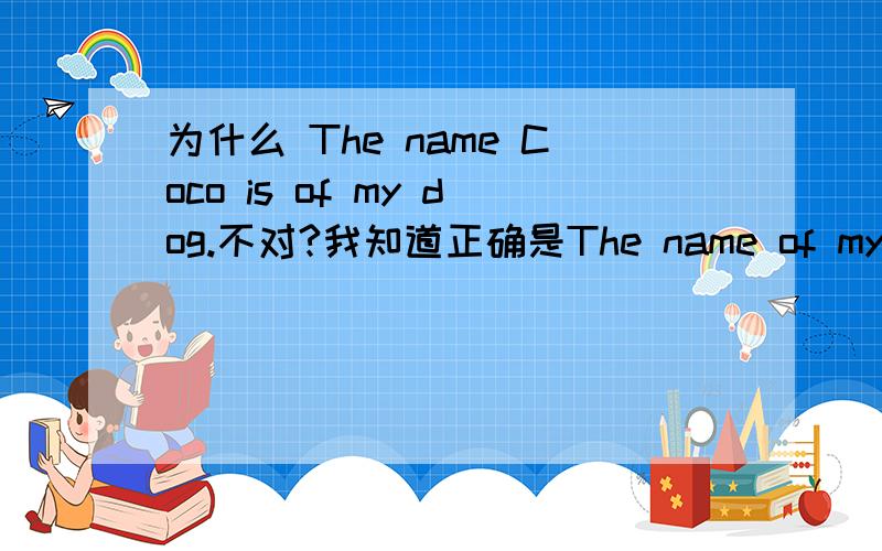 为什么 The name Coco is of my dog.不对?我知道正确是The name of my dog is Coco.我想知道我错在哪里?