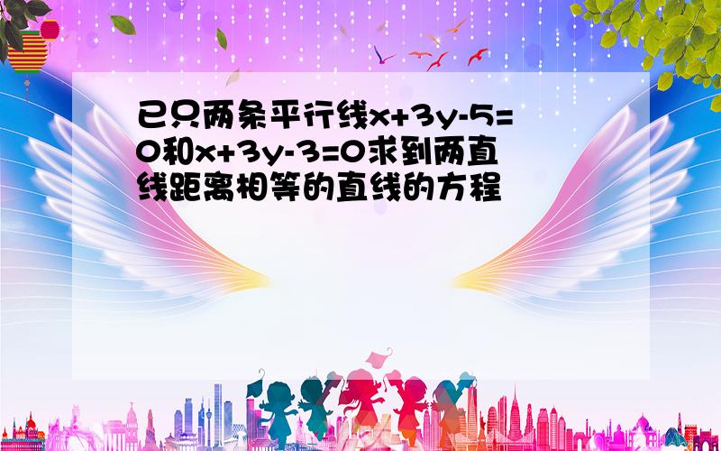 已只两条平行线x+3y-5=0和x+3y-3=0求到两直线距离相等的直线的方程