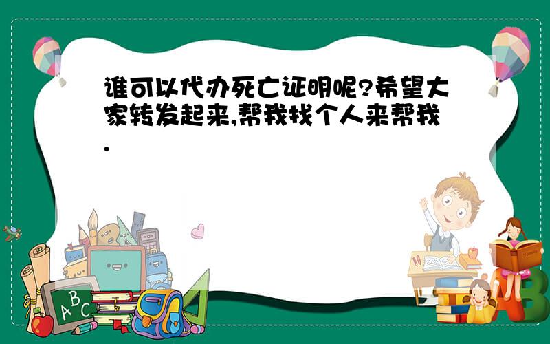 谁可以代办死亡证明呢?希望大家转发起来,帮我找个人来帮我.