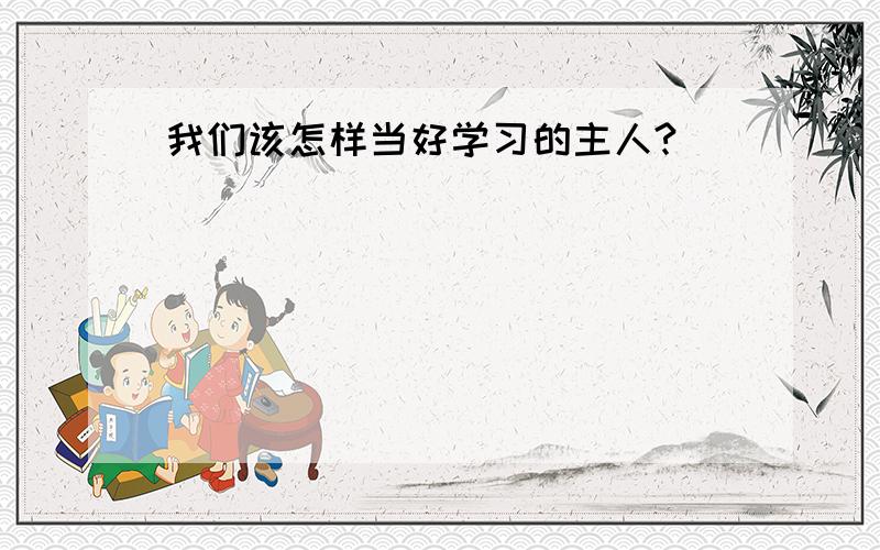 我们该怎样当好学习的主人?