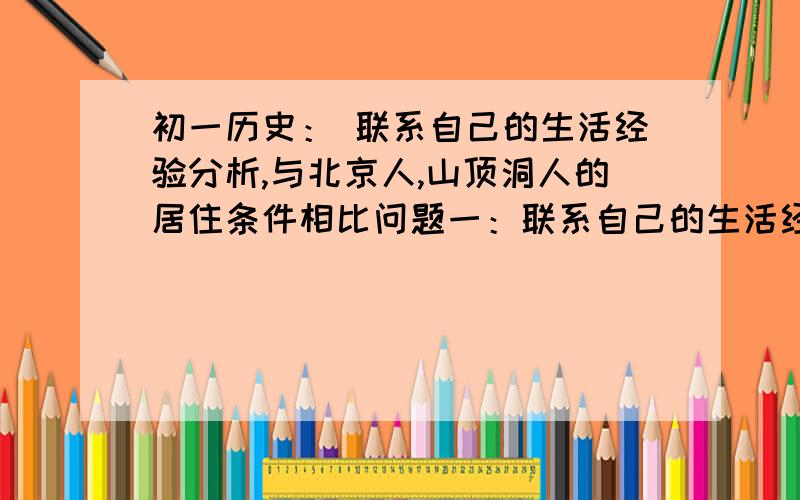 初一历史： 联系自己的生活经验分析,与北京人,山顶洞人的居住条件相比问题一：联系自己的生活经验分析：与“北京人”、“山顶洞人”的居住条件相比,河姆渡遗址、半坡遗址的原始居民