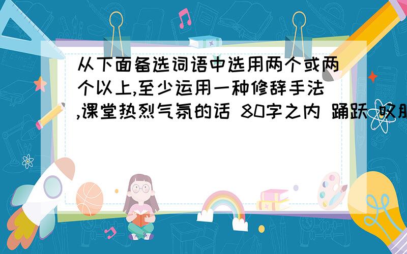 从下面备选词语中选用两个或两个以上,至少运用一种修辞手法,课堂热烈气氛的话 80字之内 踊跃 叹服能耐 文绉绉 忍俊不禁 一反既往