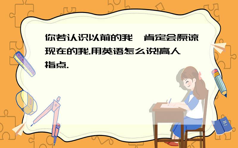 你若认识以前的我,肯定会原谅现在的我.用英语怎么说!高人指点.