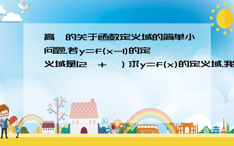 高一的关于函数定义域的简单小问题.若y=f(x-1)的定义域是[2,+∞）求y=f(x)的定义域.我做出来时是[3,+∞）,但是我觉得我错了,谢.