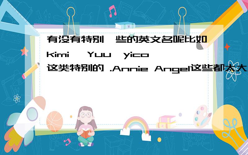 有没有特别一些的英文名呢比如kimi ,Yuu,yico这类特别的 .Annie Angel这些都太大众化了~最好是E开头哦.