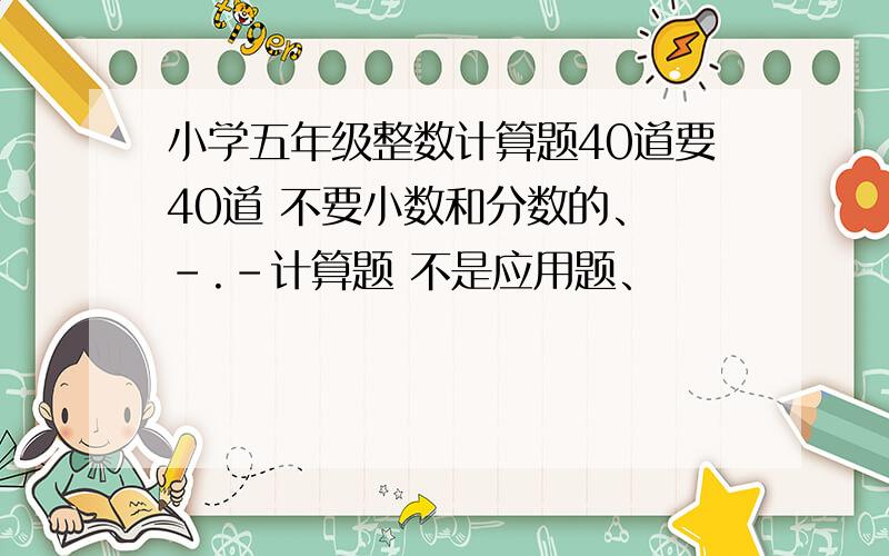 小学五年级整数计算题40道要40道 不要小数和分数的、 -.-计算题 不是应用题、